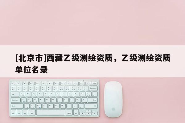 [北京市]西藏乙級(jí)測(cè)繪資質(zhì)，乙級(jí)測(cè)繪資質(zhì)單位名錄