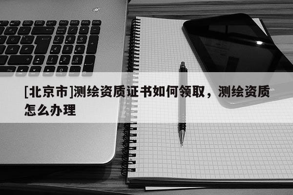 [北京市]測繪資質證書如何領取，測繪資質怎么辦理