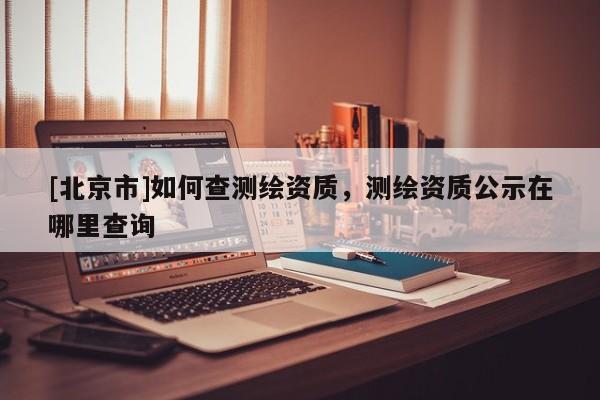 [北京市]如何查測繪資質，測繪資質公示在哪里查詢