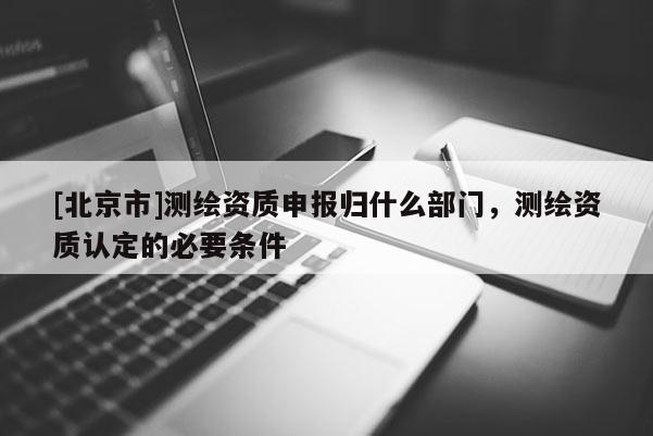 [北京市]測繪資質申報歸什么部門，測繪資質認定的必要條件