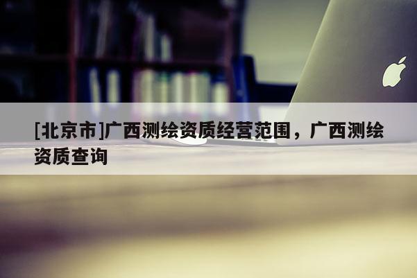 [北京市]廣西測繪資質經營范圍，廣西測繪資質查詢