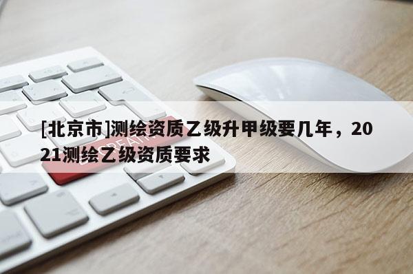 [北京市]測繪資質乙級升甲級要幾年，2021測繪乙級資質要求