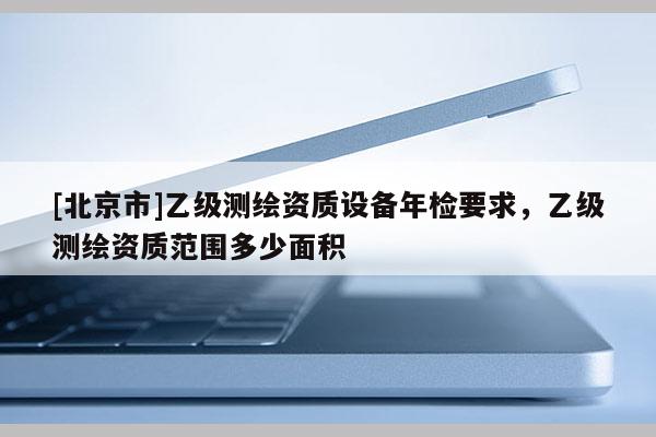 [北京市]乙級測繪資質設備年檢要求，乙級測繪資質范圍多少面積