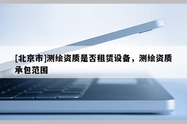 [北京市]測繪資質是否租賃設備，測繪資質承包范圍