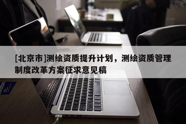 [北京市]測繪資質提升計劃，測繪資質管理制度改革方案征求意見稿