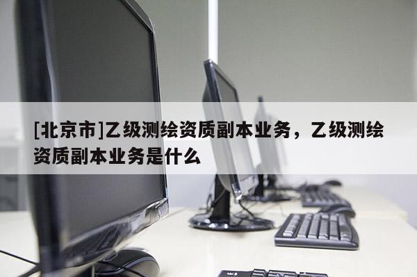 [北京市]乙級測繪資質副本業務，乙級測繪資質副本業務是什么