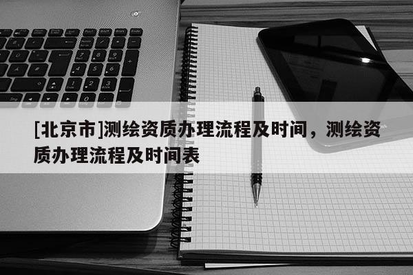 [北京市]測繪資質辦理流程及時間，測繪資質辦理流程及時間表