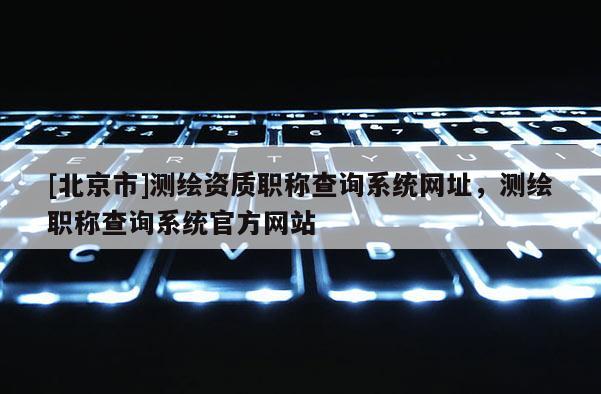 [北京市]測繪資質職稱查詢系統網址，測繪職稱查詢系統官方網站