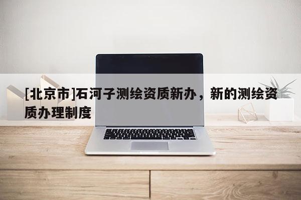 [北京市]石河子測繪資質新辦，新的測繪資質辦理制度