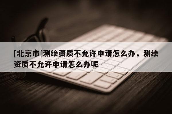 [北京市]測繪資質不允許申請怎么辦，測繪資質不允許申請怎么辦呢
