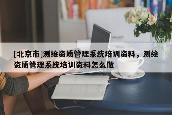 [北京市]測繪資質管理系統培訓資料，測繪資質管理系統培訓資料怎么做