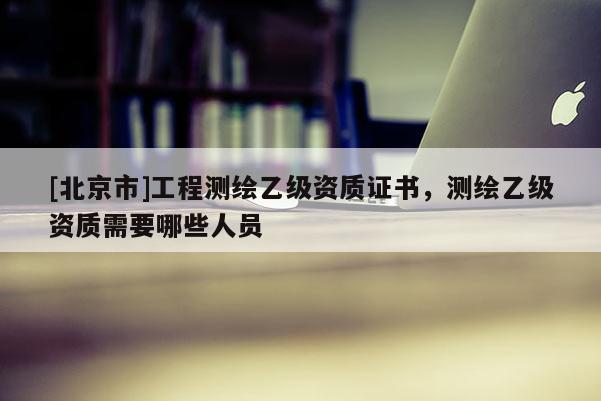 [北京市]工程測繪乙級資質證書，測繪乙級資質需要哪些人員