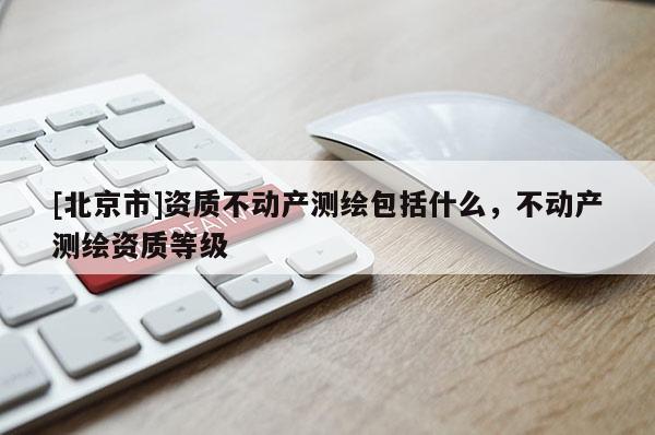 [北京市]資質(zhì)不動(dòng)產(chǎn)測(cè)繪包括什么，不動(dòng)產(chǎn)測(cè)繪資質(zhì)等級(jí)