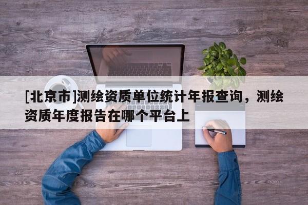 [北京市]測繪資質單位統計年報查詢，測繪資質年度報告在哪個平臺上