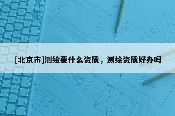 [北京市]測(cè)繪要什么資質(zhì)，測(cè)繪資質(zhì)好辦嗎