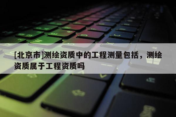 [北京市]測繪資質中的工程測量包括，測繪資質屬于工程資質嗎