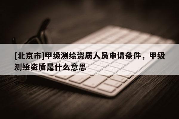 [北京市]甲級測繪資質人員申請條件，甲級測繪資質是什么意思