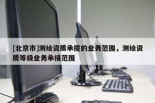 [北京市]測繪資質承攬的業務范圍，測繪資質等級業務承接范圍