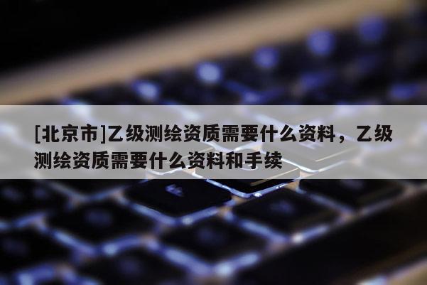 [北京市]乙級測繪資質需要什么資料，乙級測繪資質需要什么資料和手續