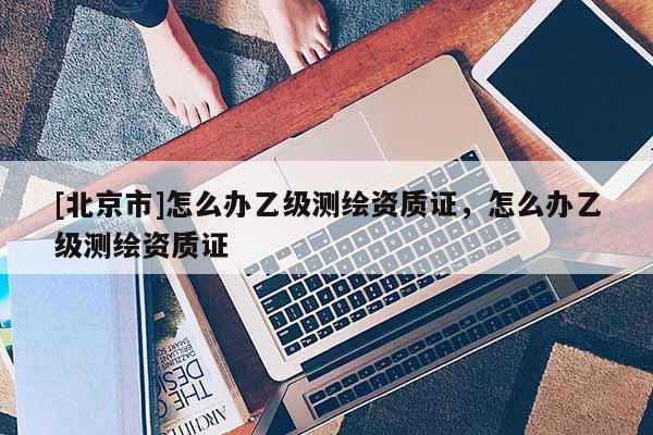 [北京市]怎么辦乙級測繪資質證，怎么辦乙級測繪資質證