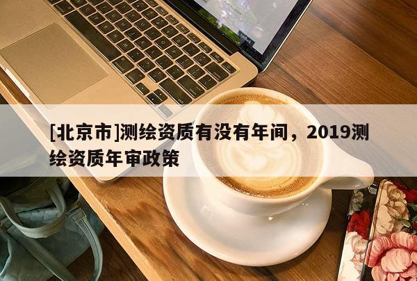 [北京市]測(cè)繪資質(zhì)有沒(méi)有年間，2019測(cè)繪資質(zhì)年審政策