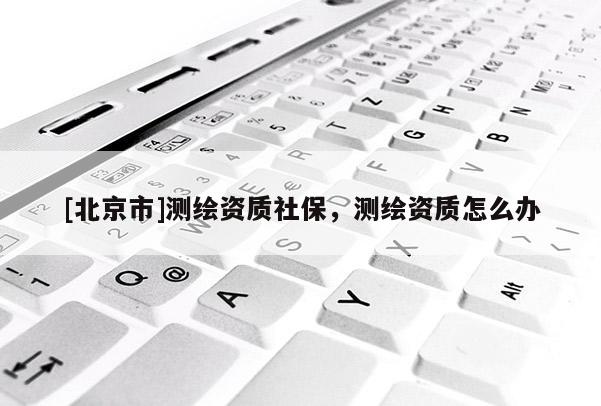 [北京市]測(cè)繪資質(zhì)社保，測(cè)繪資質(zhì)怎么辦