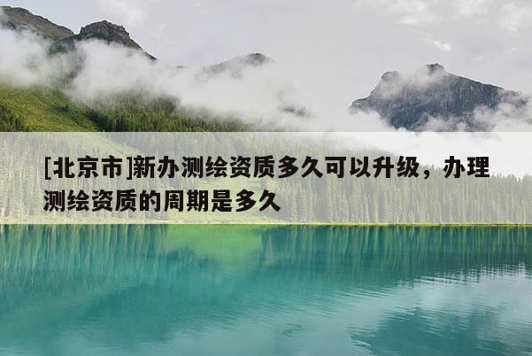 [北京市]新辦測繪資質多久可以升級，辦理測繪資質的周期是多久