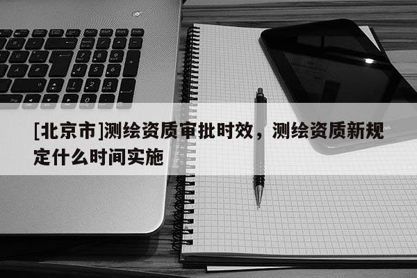 [北京市]測繪資質審批時效，測繪資質新規(guī)定什么時間實施
