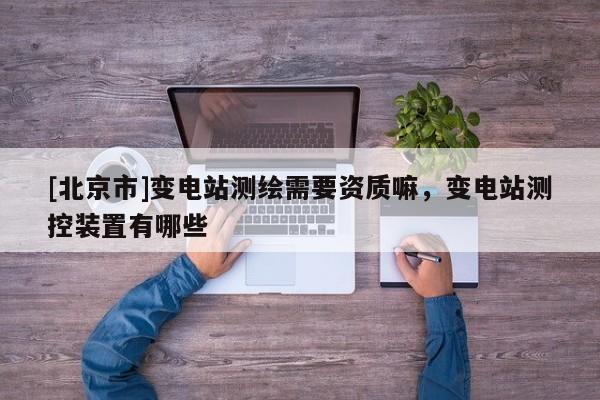 [北京市]變電站測繪需要資質嘛，變電站測控裝置有哪些