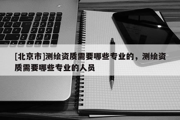 [北京市]測繪資質需要哪些專業的，測繪資質需要哪些專業的人員
