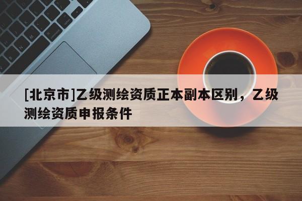 [北京市]乙級(jí)測繪資質(zhì)正本副本區(qū)別，乙級(jí)測繪資質(zhì)申報(bào)條件