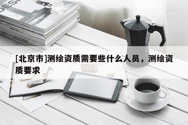 [北京市]測(cè)繪資質(zhì)需要些什么人員，測(cè)繪資質(zhì)要求