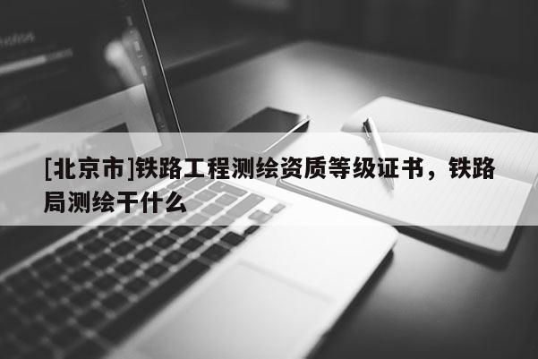 [北京市]鐵路工程測繪資質(zhì)等級(jí)證書，鐵路局測繪干什么