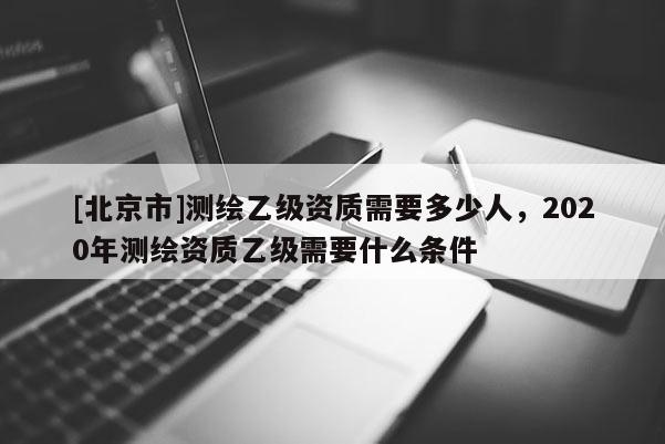 [北京市]測(cè)繪乙級(jí)資質(zhì)需要多少人，2020年測(cè)繪資質(zhì)乙級(jí)需要什么條件