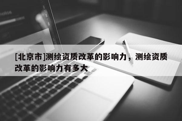 [北京市]測(cè)繪資質(zhì)改革的影響力，測(cè)繪資質(zhì)改革的影響力有多大