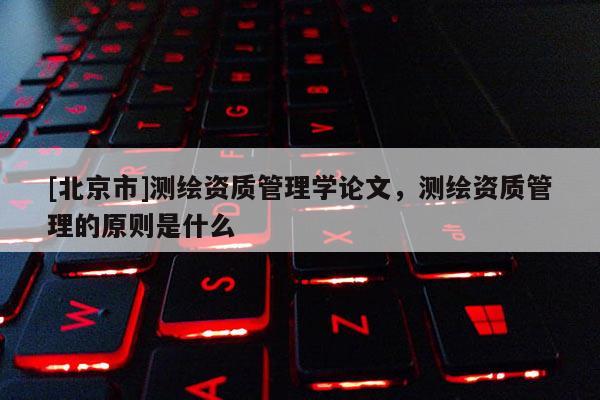 [北京市]測(cè)繪資質(zhì)管理學(xué)論文，測(cè)繪資質(zhì)管理的原則是什么