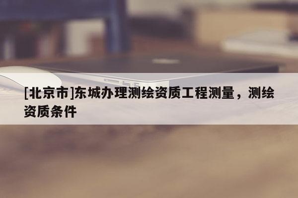 [北京市]東城辦理測繪資質工程測量，測繪資質條件