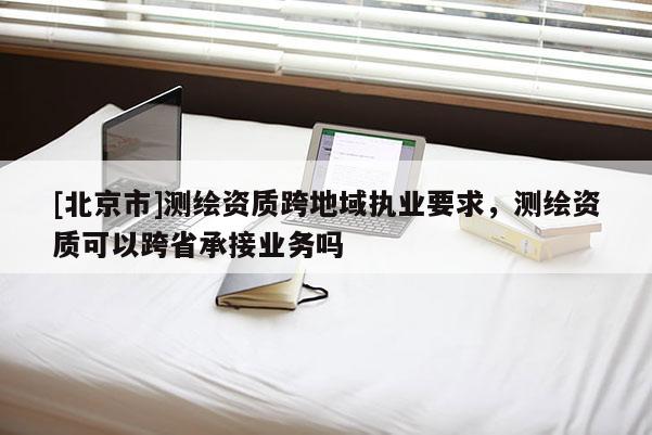 [北京市]測繪資質(zhì)跨地域執(zhí)業(yè)要求，測繪資質(zhì)可以跨省承接業(yè)務(wù)嗎