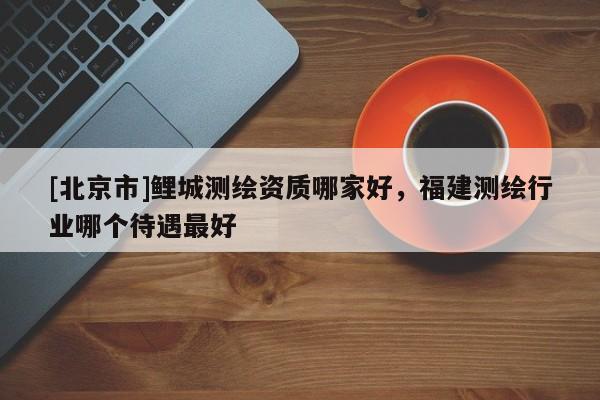 [北京市]鯉城測繪資質哪家好，福建測繪行業哪個待遇最好