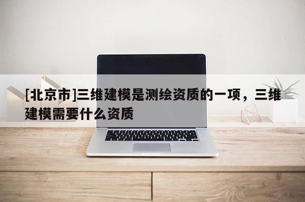 [北京市]三維建模是測繪資質的一項，三維建模需要什么資質