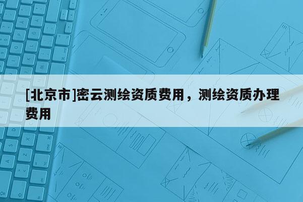 [北京市]密云測繪資質(zhì)費用，測繪資質(zhì)辦理費用