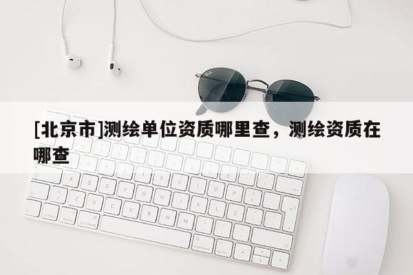 [北京市]測繪單位資質哪里查，測繪資質在哪查