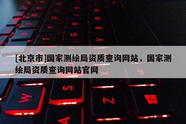 [北京市]國(guó)家測(cè)繪局資質(zhì)查詢網(wǎng)站，國(guó)家測(cè)繪局資質(zhì)查詢網(wǎng)站官網(wǎng)