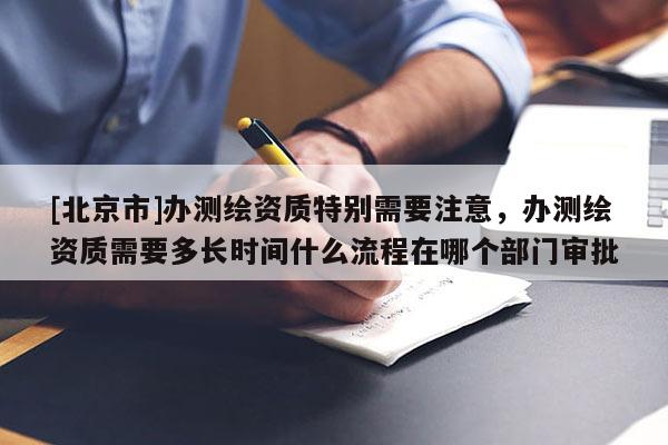 [北京市]辦測繪資質特別需要注意，辦測繪資質需要多長時間什么流程在哪個部門審批