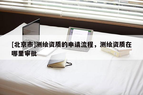[北京市]測(cè)繪資質(zhì)的申請(qǐng)流程，測(cè)繪資質(zhì)在哪里審批