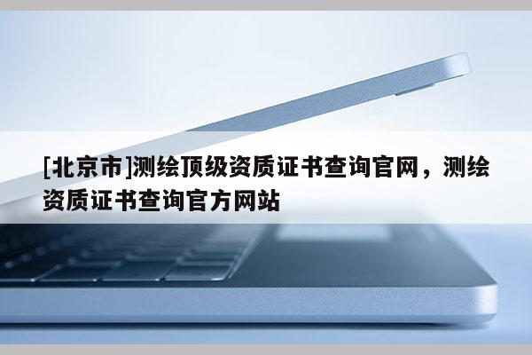[北京市]測(cè)繪頂級(jí)資質(zhì)證書查詢官網(wǎng)，測(cè)繪資質(zhì)證書查詢官方網(wǎng)站