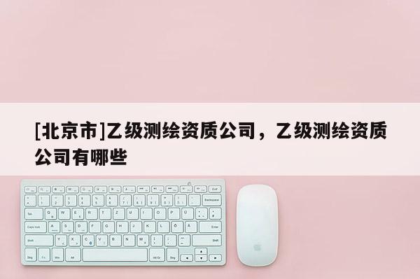 [北京市]乙級(jí)測(cè)繪資質(zhì)公司，乙級(jí)測(cè)繪資質(zhì)公司有哪些