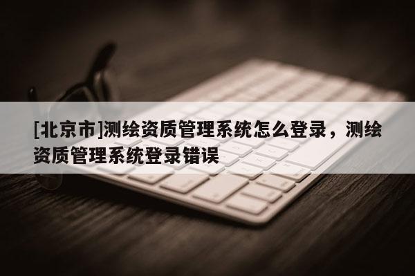[北京市]測繪資質(zhì)管理系統(tǒng)怎么登錄，測繪資質(zhì)管理系統(tǒng)登錄錯誤