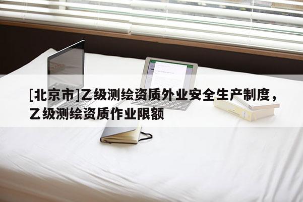 [北京市]乙級測繪資質(zhì)外業(yè)安全生產(chǎn)制度，乙級測繪資質(zhì)作業(yè)限額