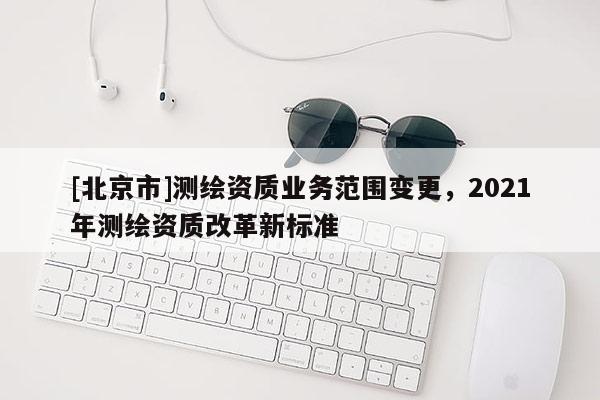 [北京市]測繪資質業務范圍變更，2021年測繪資質改革新標準